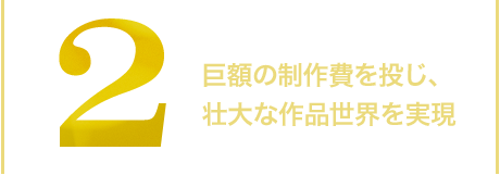2.巨額の制作費を投じ、壮大な作品世界を実現