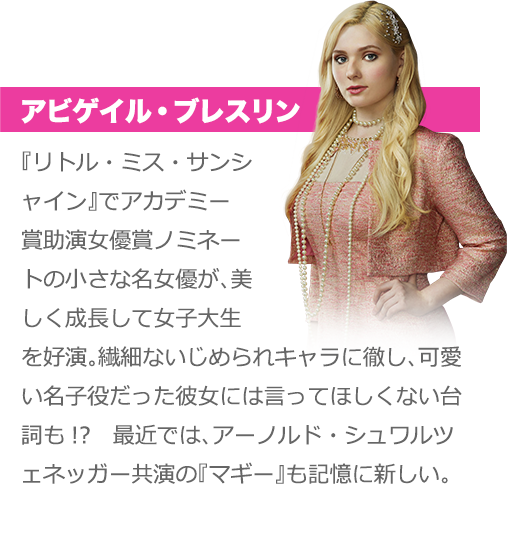 アビゲイル・ブレスリン：『リトル・ミス・サンシャイン』でアカデミー賞助演女優賞ノミネートの小さな名女優が、美しく成長して女子大生を好演。繊細ないじめられキャラに徹し、可愛い名子役だった彼女には言ってほしくない台詞も!?　最近では、アーノルド・シュワルツェネッガー共演の『マギー』も記憶に新しい。