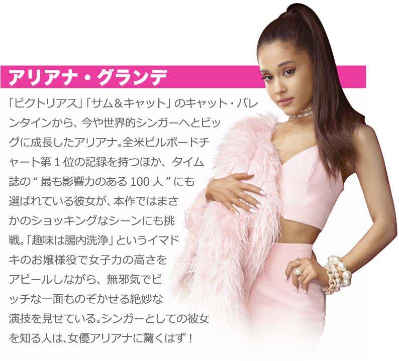 アリアナ・グランデ：「ビクトリアス」「サム＆キャット」のキャット・バレンタインから、今や世界的シンガーへとビッグに成長したアリアナ。全米ビルボードチャート第1位の記録を持つほか、タイム誌の“最も影響力のある100人”にも選ばれている彼女が、本作ではまさかのショッキングなシーンにも挑戦。「趣味は腸内洗浄」というイマドキのお嬢様役で女子力の高さをアピールしながら、無邪気でビッチな一面ものぞかせる絶妙な演技を見せている。シンガーとしての彼女を知る人は、女優アリアナに驚くはず！