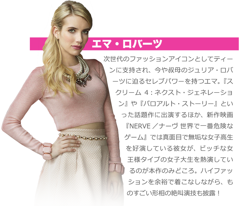 エマ・ロバーツ：次世代のファッションアイコンとしてティーンに支持され、今や叔母のジュリア・ロバーツに迫るセレブパワーを持つエマ。『スクリーム4：ネクスト・ジェネレーション』や『パロアルト・ストーリー』といった話題作に出演するほか、新作映画『NERVE／ナーヴ 世界で一番危険なゲーム』では真面目で無垢な女子高生を好演している彼女が、ビッチな女王様タイプ女子大生を熱演しているのが本作のみどころ。ハイファッションを余裕で着こなしながら、ものすごい形相の絶叫演技も披露！