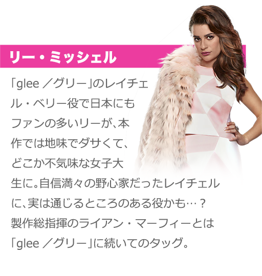 リー・ミッシェル：「glee／グリー」のレイチェル・ベリー役で日本にもファンの多いリーが、本作では地味でダサくて、どこか不気味な女子大生に。自信満々の野心家だったレイチェルに、実は通じるところのある役かも…？　製作総指揮のライアン・マーフィーとは「glee／グリー」に続いてのタッグ。