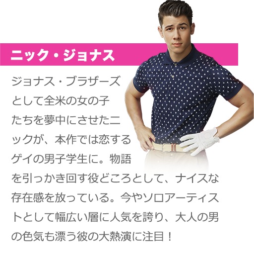 ニック・ジョナス：ジョナス・ブラザーズとして全米の女の子たちを夢中にさせたニックが、本作では恋するゲイの男子学生に。物語を引っかき回す役どころとして、ナイスな存在感を放っている。今やソロアーティストとして幅広い層に人気を誇り、大人の男の色気も漂う彼の大熱演に注目！