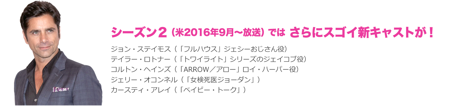 シーズン２（米2016年9月～放送）では さらにスゴイ新キャストが！：ジョン・ステイモス（「フルハウス」ジェシーおじさん役）
テイラー・ロトナー（「トワイライト」シリーズのジェイコブ役）、コルトン・ヘインズ（「ARROW／アロー」ロイ・ハーパー役）、ジェリー・オコンネル（「女検死医ジョーダン」）、カースティ・アレイ（「ベイビー・トーク」）
