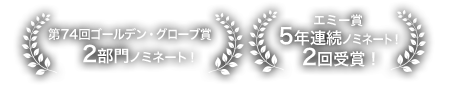 第74回 ゴールデン・グローブ賞2部門ノミネート！、エミー賞 5年連続ノミネート 2回受賞！