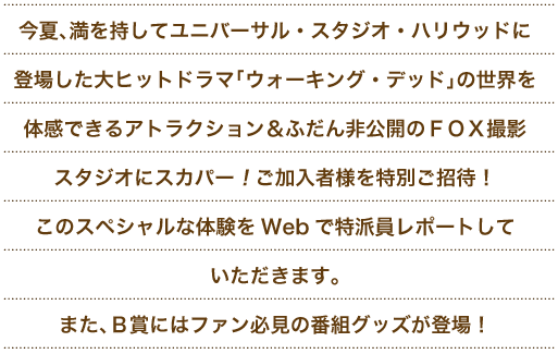 今夏、満を持してユニバーサル・スタジオ・ハリウッドに登場した大ヒットドラマ「ウォーキング・デッド」の世界を体感できるアトラクション　＆　ふだん非公開のＦＯＸ撮影スタジオにスカパー！ご加入者様を特別ご招待！このスペシャルな体験をＷｅｂで特派員レポートしていただきます。また、Ｂ賞にはファン必見の番組グッズが登場！