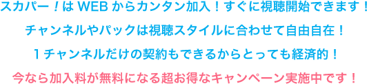 スカパー！はWEBからカンタン加入！すぐに視聴開始できます！チャンネルやパックは視聴スタイルに合わせて自由自在！１チャンネルだけの契約もできるからとっても経済的！今なら加入料が無料になる超お得なキャンペーン実施中です！