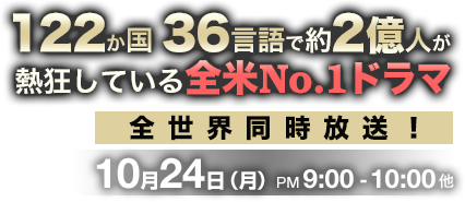 122か国36言語で約2億人が熱狂している全米ナンバーワンドラマ　全世界同時放送！ 10月24日 月曜日 午後9時から10時他